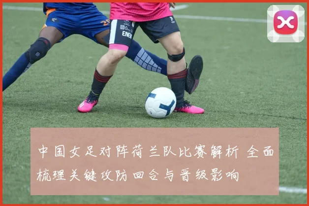 中国女足对阵荷兰队比赛解析 全面梳理关键攻防回合与晋级影响