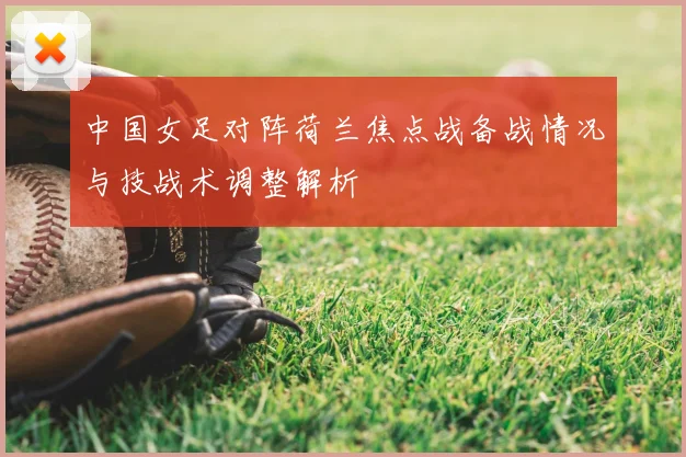 中国女足对阵荷兰焦点战备战情况与技战术调整解析